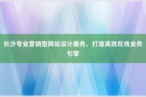 长沙专业营销型网站设计服务，打造高效在线业务引擎