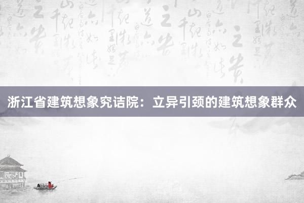 浙江省建筑想象究诘院：立异引颈的建筑想象群众