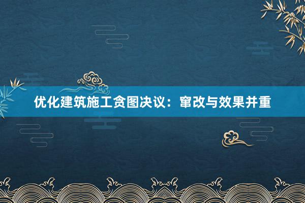 优化建筑施工贪图决议：窜改与效果并重