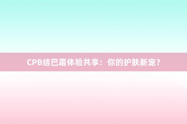 CPB结巴霜体验共享：你的护肤新宠？