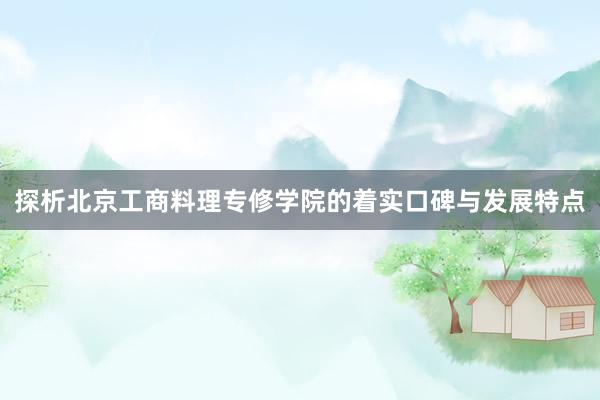 探析北京工商料理专修学院的着实口碑与发展特点